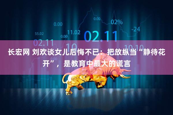長宏網 劉歡談女兒后悔不已：把放縱當“靜待花開”，是教育中最大的謊言
