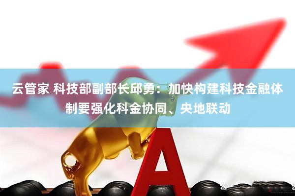 云管家 科技部副部長(zhǎng)邱勇：加快構(gòu)建科技金融體制要強(qiáng)化科金協(xié)同、央地聯(lián)動(dòng)