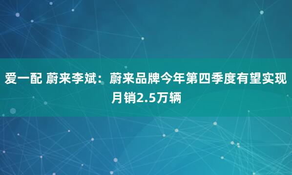 愛一配 蔚來李斌：蔚來品牌今年第四季度有望實(shí)現(xiàn)月銷2.5萬輛