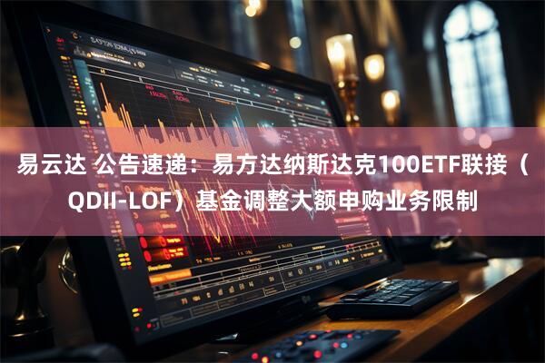 易云達 公告速遞：易方達納斯達克100ETF聯(lián)接（QDII-LOF）基金調整大額申購業(yè)務限制