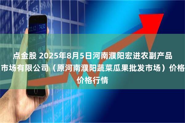點(diǎn)金股 2025年8月5日河南濮陽宏進(jìn)農(nóng)副產(chǎn)品批發(fā)市場有限公司（原河南濮陽蔬菜瓜果批發(fā)市場）價格行情