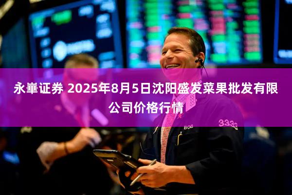 永崋證券 2025年8月5日沈陽盛發(fā)菜果批發(fā)有限公司價格行情