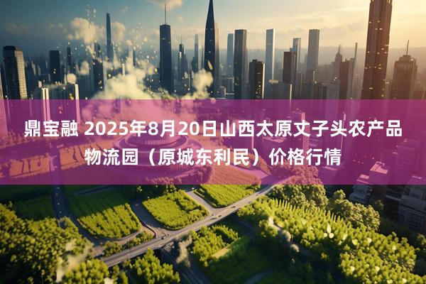 鼎寶融 2025年8月20日山西太原丈子頭農(nóng)產(chǎn)品物流園（原城東利民）價(jià)格行情