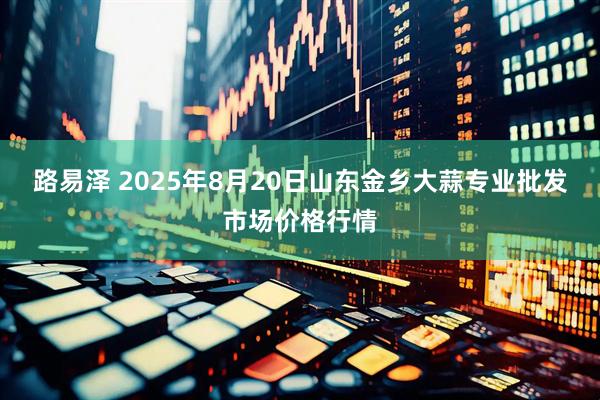 路易澤 2025年8月20日山東金鄉(xiāng)大蒜專業(yè)批發(fā)市場價格行情