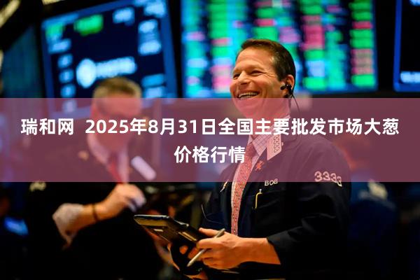 瑞和網(wǎng)  2025年8月31日全國主要批發(fā)市場大蔥價格行情