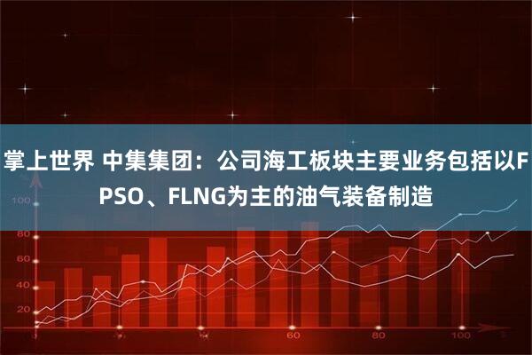 掌上世界 中集集團：公司海工板塊主要業務包括以FPSO、FLNG為主的油氣裝備制造